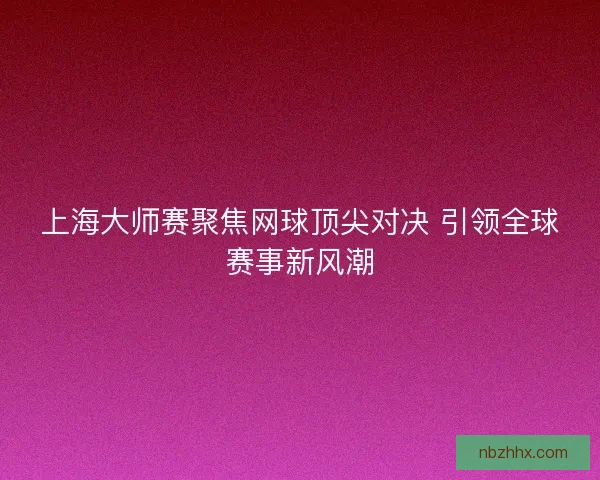 上海大师赛聚焦网球顶尖对决 引领全球赛事新风潮