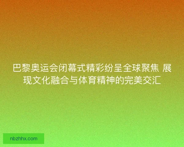 巴黎奥运会闭幕式精彩纷呈全球聚焦 展现文化融合与体育精神的完美交汇