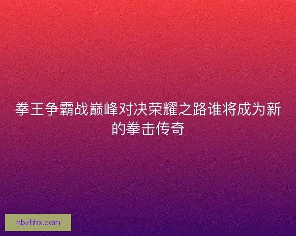 拳王争霸战巅峰对决荣耀之路谁将成为新的拳击传奇