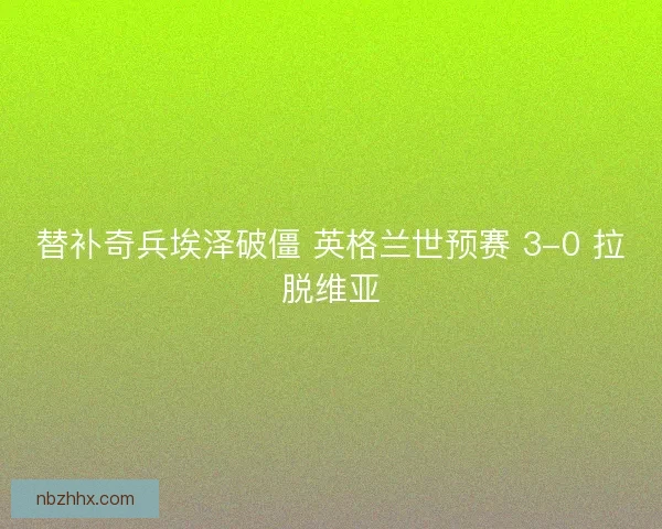 替补奇兵埃泽破僵 英格兰世预赛 3-0 拉脱维亚