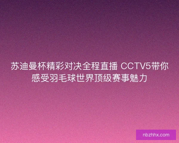 苏迪曼杯精彩对决全程直播 CCTV5带你感受羽毛球世界顶级赛事魅力
