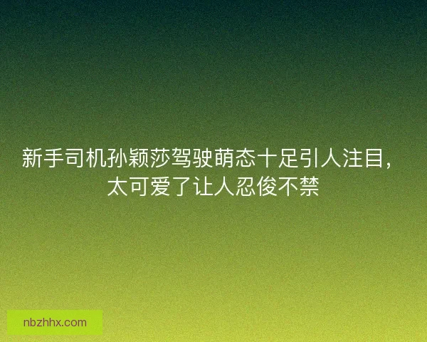 新手司机孙颖莎驾驶萌态十足引人注目，太可爱了让人忍俊不禁