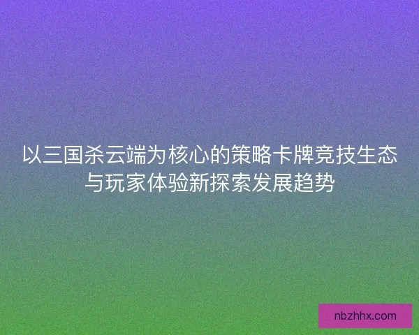 以三国杀云端为核心的策略卡牌竞技生态与玩家体验新探索发展趋势