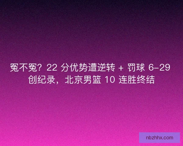 冤不冤？22 分优势遭逆转 + 罚球 6-29 创纪录，北京男篮 10 连胜终结
