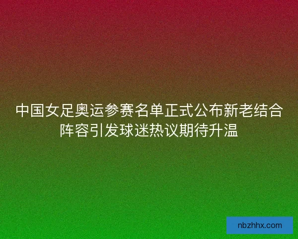 中国女足奥运参赛名单正式公布新老结合阵容引发球迷热议期待升温