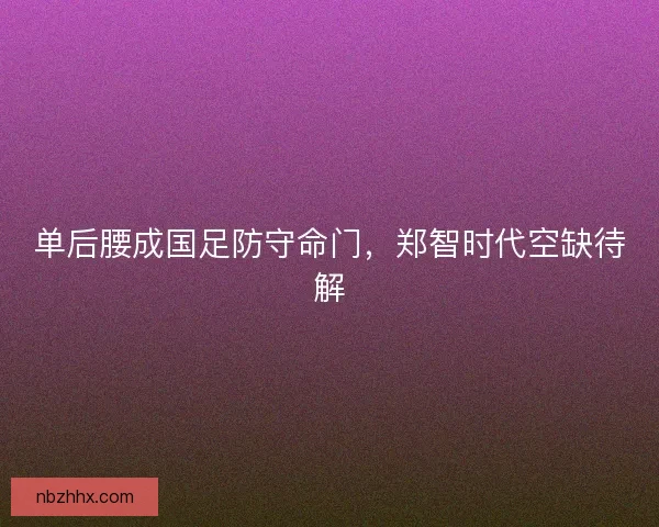 单后腰成国足防守命门，郑智时代空缺待解