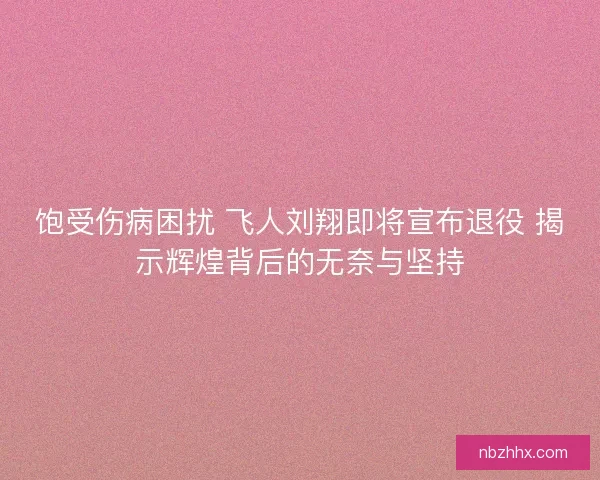 饱受伤病困扰 飞人刘翔即将宣布退役 揭示辉煌背后的无奈与坚持