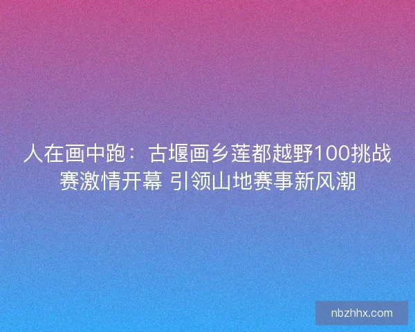 人在画中跑:古堰画乡莲都越野100挑战赛激情开幕 引领山地赛事新风潮 人在画中跑:古堰画乡莲都越野100挑战赛激情开幕 引领山地赛事新风潮
