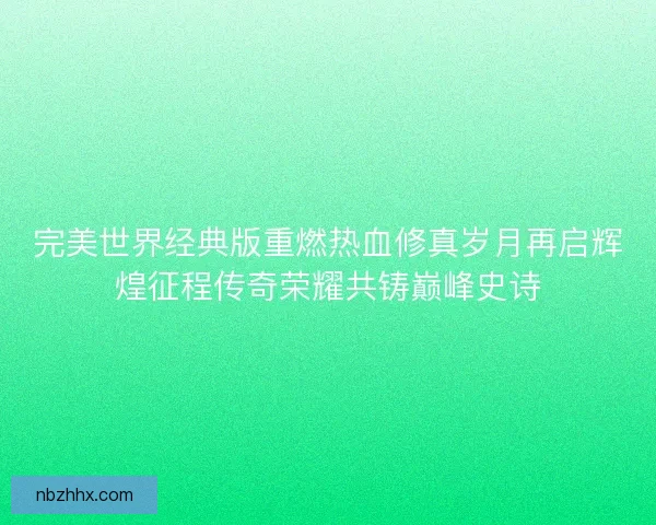 完美世界经典版重燃热血修真岁月再启辉煌征程传奇荣耀共铸巅峰史诗 完美世界经典版重燃热血修真岁月再启辉煌征程传奇荣耀共铸巅峰史诗