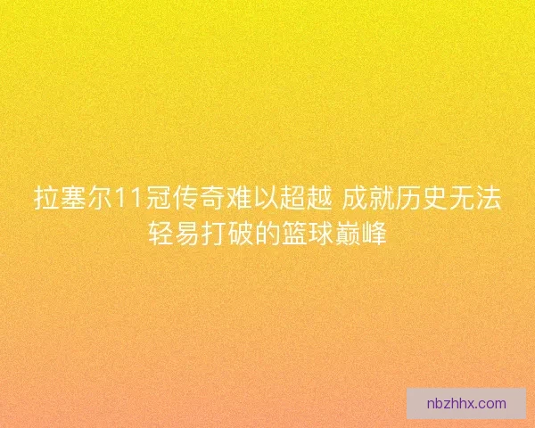 拉塞尔11冠传奇难以超越 成就历史无法轻易打破的篮球巅峰