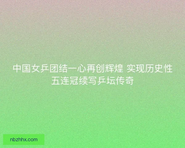 中国女乒团结一心再创辉煌 实现历史性五连冠续写乒坛传奇 中国女乒团结一心再创辉煌 实现历史性五连冠续写乒坛传奇