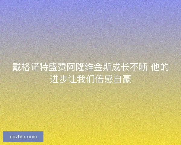 戴格诺特盛赞阿隆维金斯成长不断 他的进步让我们倍感自豪