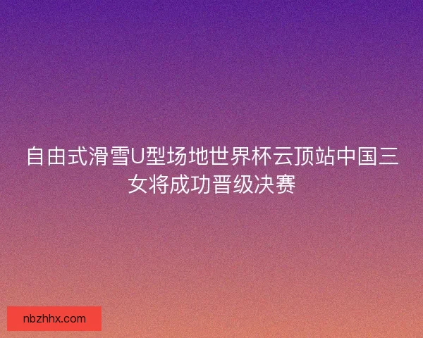 自由式滑雪U型场地世界杯云顶站中国三女将成功晋级决赛