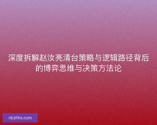 深度拆解赵汝亮清台策略与逻辑路径背后的博弈思维与决策方法论