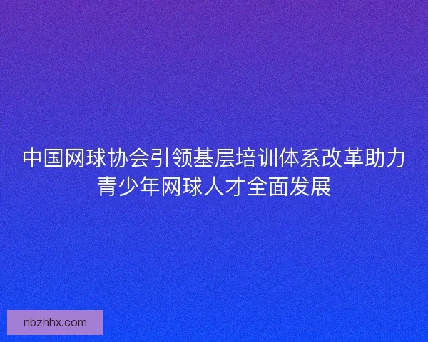 中国网球协会引领基层培训体系改革助力青少年网球人才全面发展 中国网球协会引领基层培训体系改革助力青少年网球人才全面发展