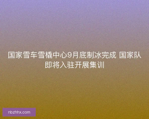 国家雪车雪橇中心9月底制冰完成 国家队即将入驻开展集训