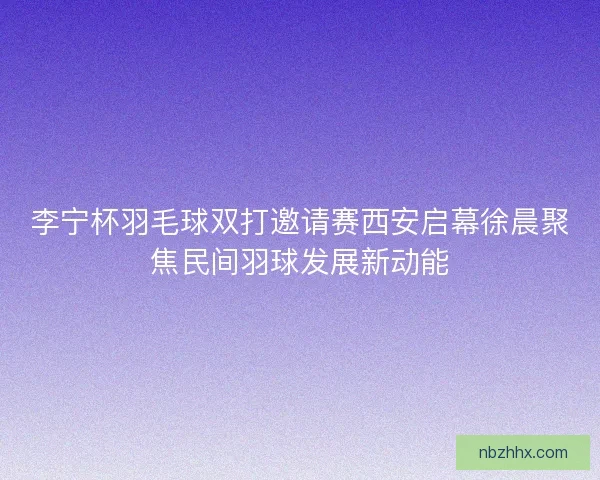 李宁杯羽毛球双打邀请赛西安启幕徐晨聚焦民间羽球发展新动能