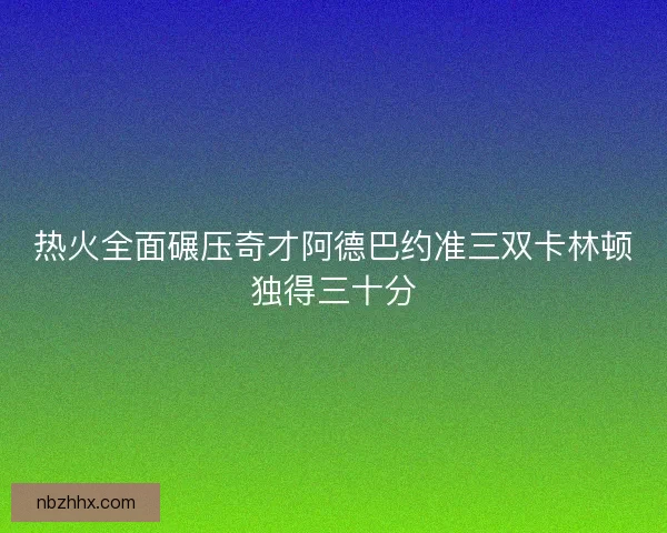 热火全面碾压奇才阿德巴约准三双卡林顿独得三十分 热火全面碾压奇才阿德巴约准三双卡林顿独得三十分