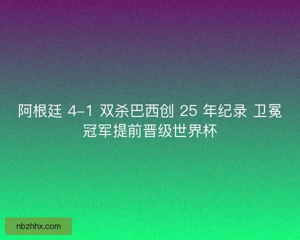 阿根廷 4-1 双杀巴西创 25 年纪录 卫冕冠军提前晋级世界杯