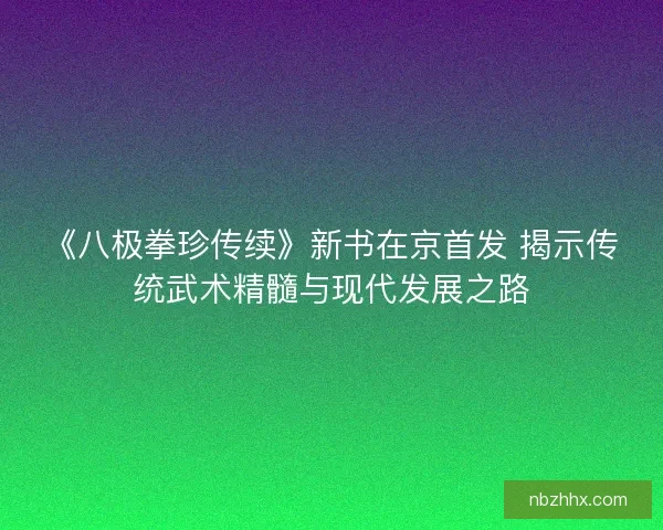 《八极拳珍传续》新书在京首发 揭示传统武术精髓与现代发展之路 《八极拳珍传续》新书在京首发 揭示传统武术精髓与现代发展之路