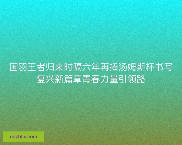 国羽王者归来时隔六年再捧汤姆斯杯书写复兴新篇章青春力量引领路 国羽王者归来时隔六年再捧汤姆斯杯书写复兴新篇章青春力量引领路